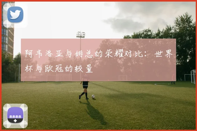 阿韦洛亚与姆总的荣耀对比：世界杯与欧冠的较量