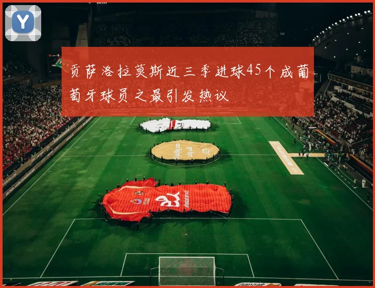 贡萨洛拉莫斯近三季进球45个成葡萄牙球员之最引发热议