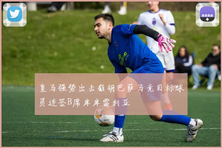 皇马强势出击截胡巴萨马竞目标球员连签B席库库雷利亚