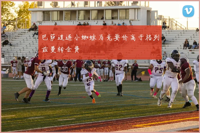 巴萨追逐小蜘蛛马竞要价高于格列兹曼转会费