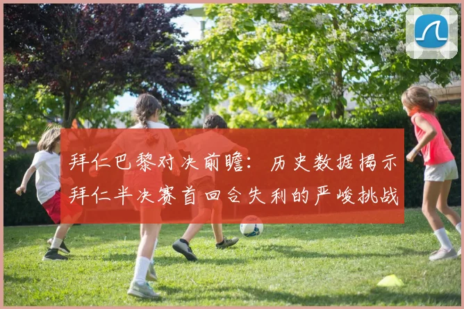 拜仁巴黎对决前瞻：历史数据揭示拜仁半决赛首回合失利的严峻挑战
