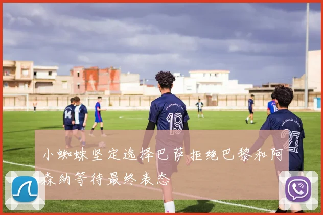小蜘蛛坚定选择巴萨拒绝巴黎和阿森纳等待最终表态