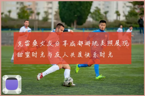 克雷桑女友分享成都游玩美照展现甜蜜时光与友人共度快乐时光