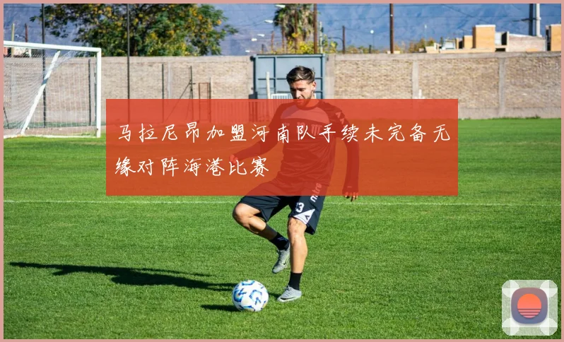 马拉尼昂加盟河南队手续未完备无缘对阵海港比赛