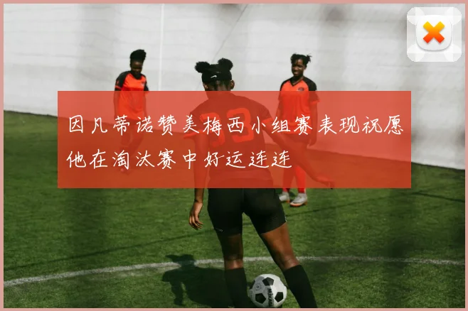 因凡蒂诺赞美梅西小组赛表现祝愿他在淘汰赛中好运连连