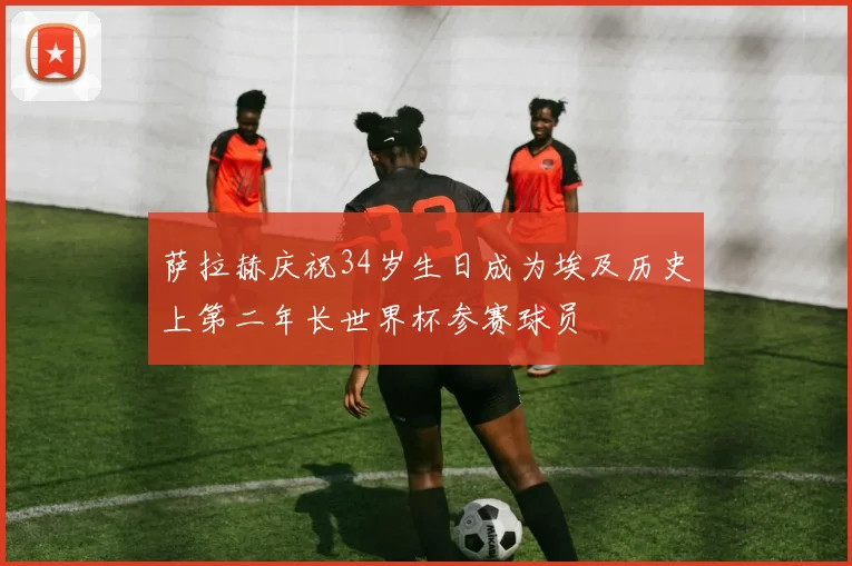 萨拉赫庆祝34岁生日成为埃及历史上第二年长世界杯参赛球员