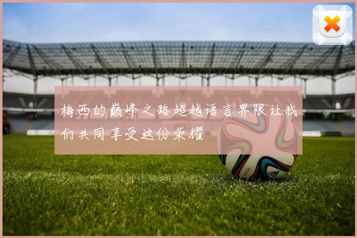 梅西的巅峰之路超越语言界限让我们共同享受这份荣耀