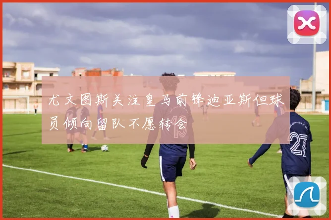 尤文图斯关注皇马前锋迪亚斯但球员倾向留队不愿转会