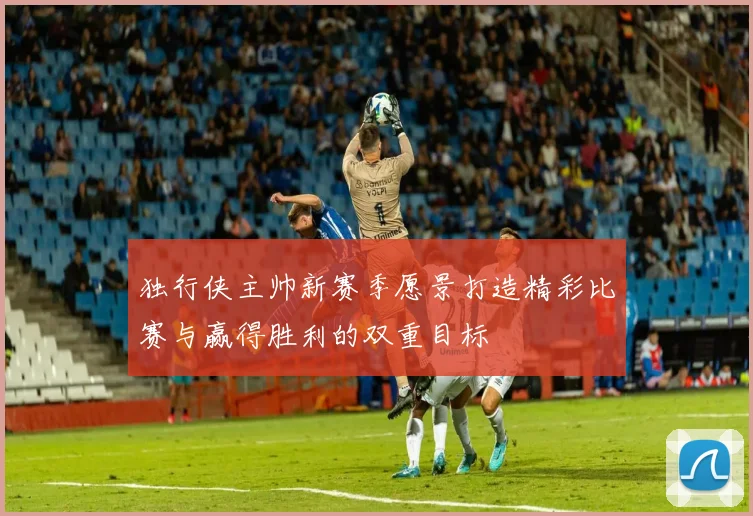 独行侠主帅新赛季愿景打造精彩比赛与赢得胜利的双重目标