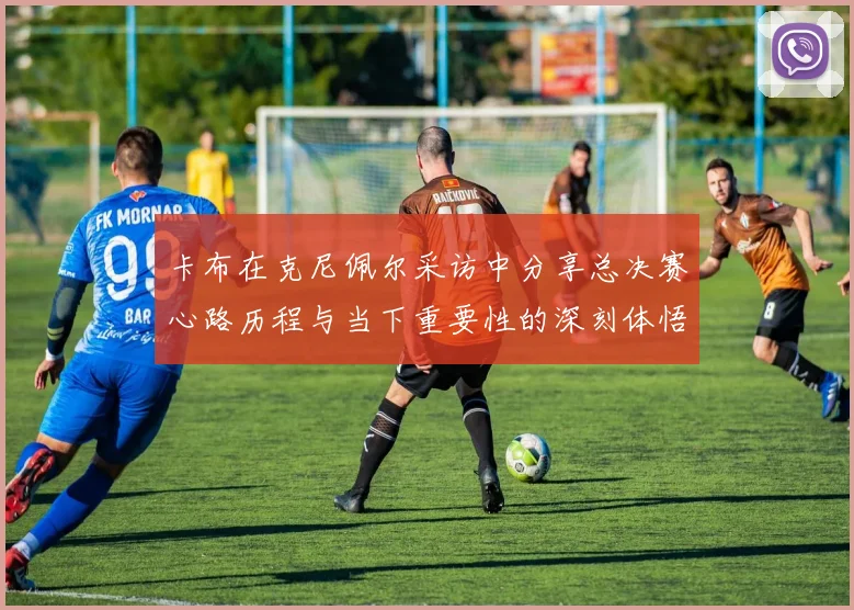 卡布在克尼佩尔采访中分享总决赛心路历程与当下重要性的深刻体悟