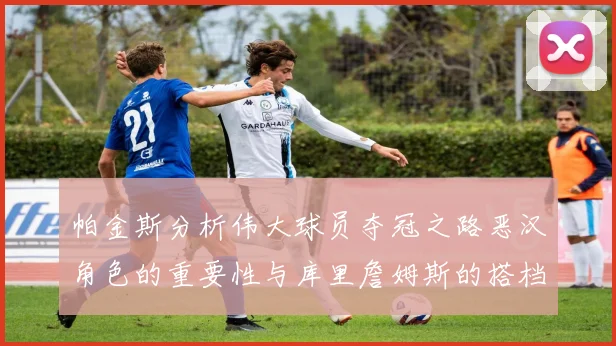 帕金斯分析伟大球员夺冠之路恶汉角色的重要性与库里詹姆斯的搭档关系