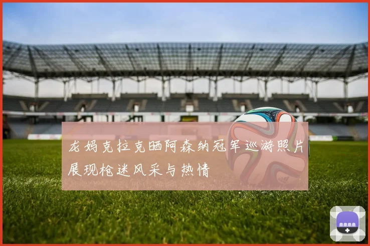 龙妈克拉克晒阿森纳冠军巡游照片展现枪迷风采与热情