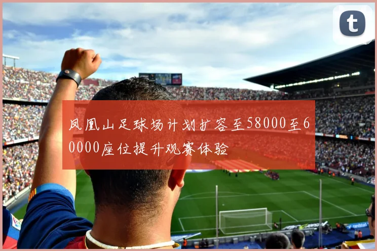凤凰山足球场计划扩容至58000至60000座位提升观赛体验