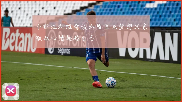 小斯坦科维奇谈加盟国米梦想父亲激动心情超越自己