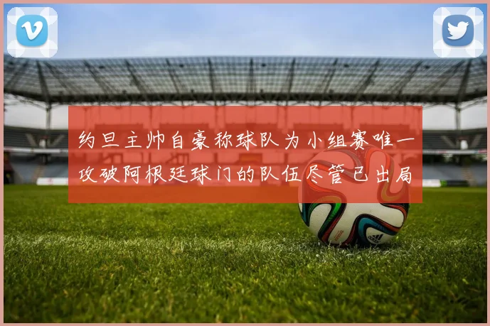 约旦主帅自豪称球队为小组赛唯一攻破阿根廷球门的队伍尽管已出局